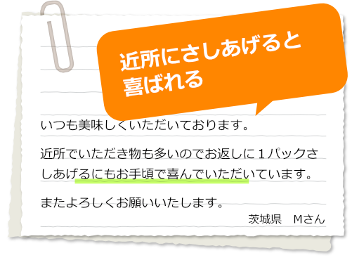 いつも美味しくいただいております。
近所でいただき物も多いのでお返しに１パックさしあげるにもお手頃で喜んでいただいています。
またよろしくお願いいたします。